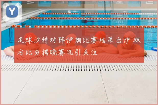 足球沙特对阵伊朗比赛结果出炉 双方比分揭晓赛况引关注
