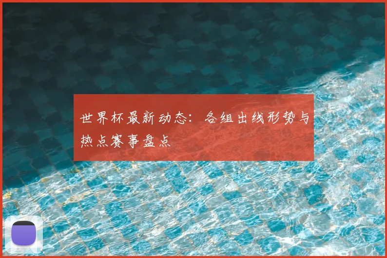 世界杯最新动态:各组出线形势与热点赛事盘点