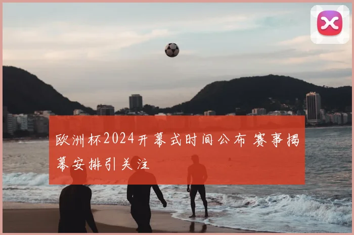 欧洲杯2024开幕式时间公布 赛事揭幕安排引关注