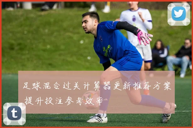 足球混合过关计算器更新推荐方案 提升投注参考效率