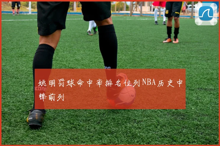 姚明罚球命中率排名位列NBA历史中锋前列