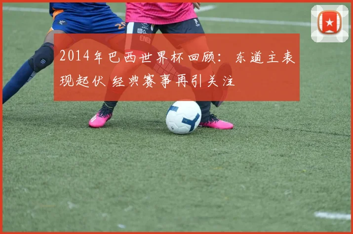 2014年巴西世界杯回顾:东道主表现起伏 经典赛事再引关注
