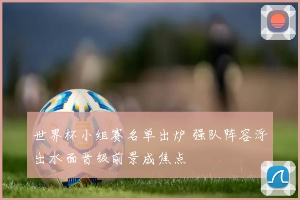 世界杯小组赛名单出炉 强队阵容浮出水面晋级前景成焦点