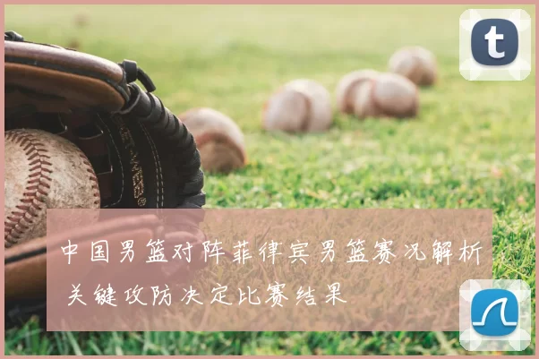 中国男篮对阵菲律宾男篮赛况解析 关键攻防决定比赛结果