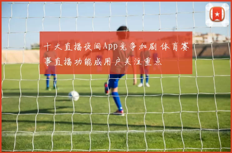 十大直播夜间App竞争加剧 体育赛事直播功能成用户关注重点