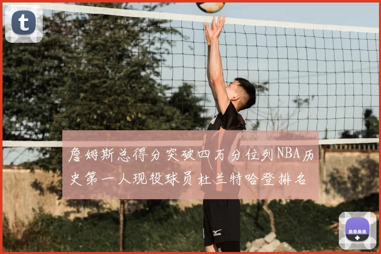 詹姆斯总得分突破四万分位列NBA历史第一人现役球员杜兰特哈登排名前十