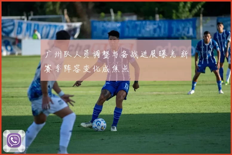 广州队人员调整与备战进展曝光 新赛季阵容变化成焦点