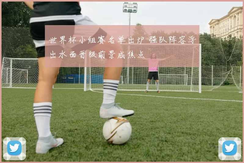 世界杯小组赛名单出炉 强队阵容浮出水面晋级前景成焦点