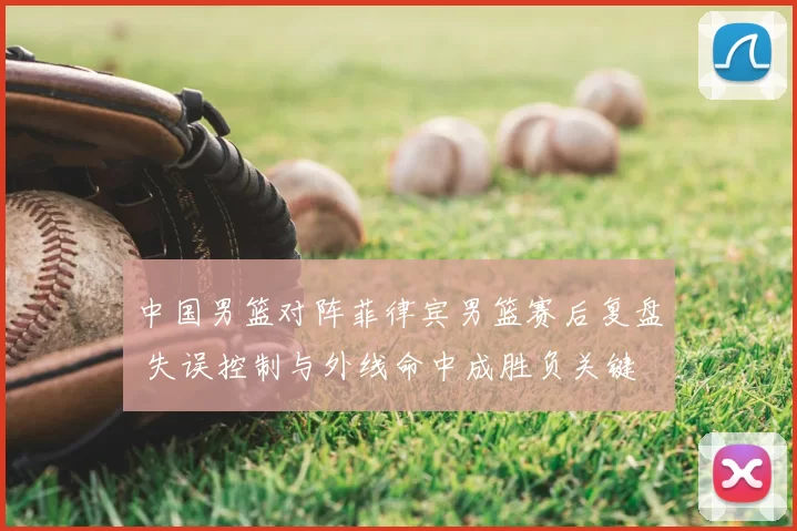 中国男篮对阵菲律宾男篮赛后复盘 失误控制与外线命中成胜负关键