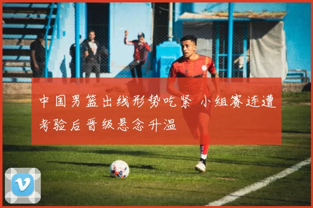 中国男篮出线形势吃紧 小组赛连遭考验后晋级悬念升温