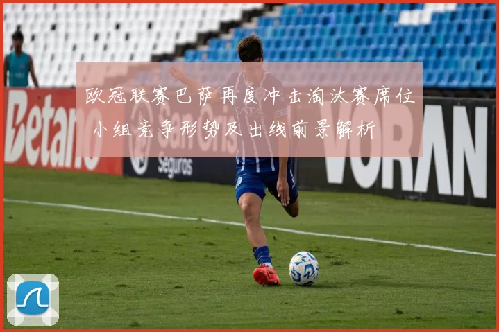 欧冠联赛巴萨再度冲击淘汰赛席位 小组竞争形势及出线前景解析