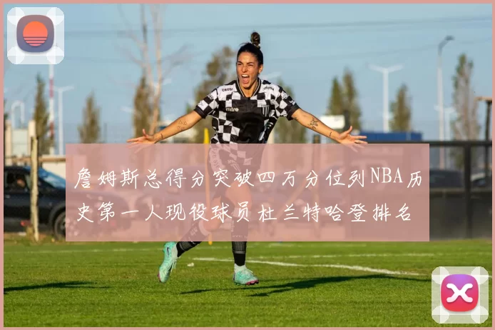 詹姆斯总得分突破四万分位列NBA历史第一人现役球员杜兰特哈登排名前十