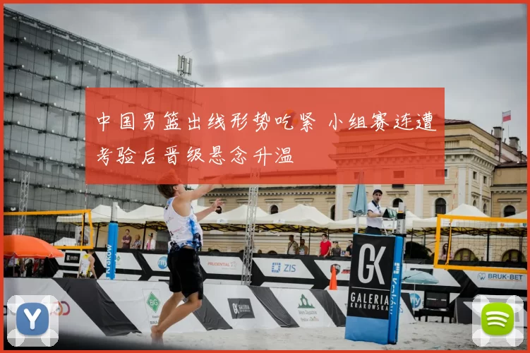 中国男篮出线形势吃紧 小组赛连遭考验后晋级悬念升温