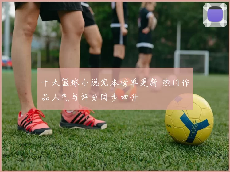 十大篮球小说完本榜单更新 热门作品人气与评分同步回升