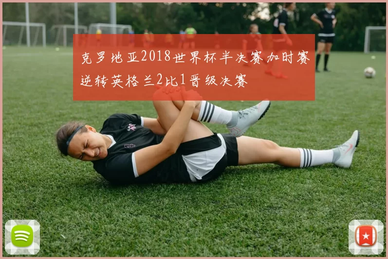 克罗地亚2018世界杯半决赛加时赛逆转英格兰2比1晋级决赛