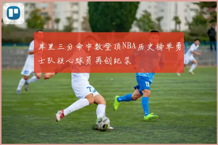 库里三分命中数登顶NBA历史榜单勇士队核心球员再创纪录