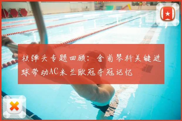 核弹头专题回顾:舍甫琴科关键进球带动AC米兰欧冠夺冠记忆