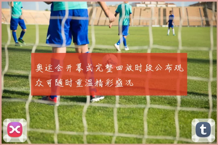 奥运会开幕式完整回放时段公布观众可随时重温精彩盛况