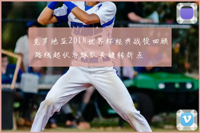 克罗地亚2018世界杯经典战役回顾 路线起伏与球队关键转折点