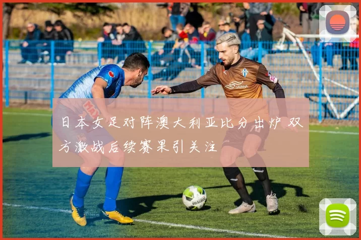 日本女足对阵澳大利亚比分出炉 双方激战后续赛果引关注