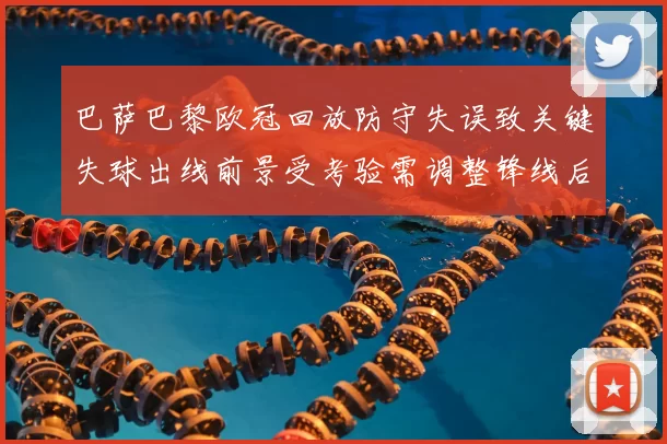 巴萨巴黎欧冠回放防守失误致关键失球出线前景受考验需调整锋线后防配置