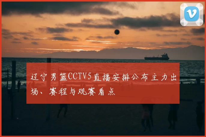 辽宁男篮CCTV5直播安排公布主力出场、赛程与观赛看点