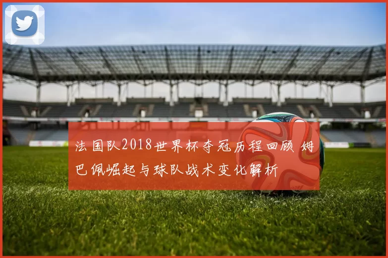 法国队2018世界杯夺冠历程回顾 姆巴佩崛起与球队战术变化解析