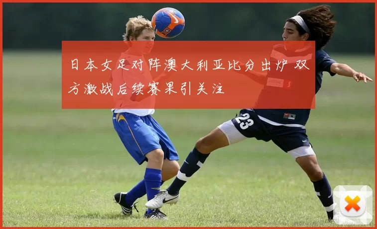 日本女足对阵澳大利亚比分出炉 双方激战后续赛果引关注