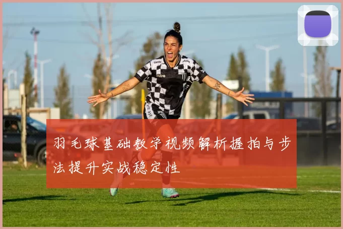羽毛球基础教学视频解析握拍与步法提升实战稳定性