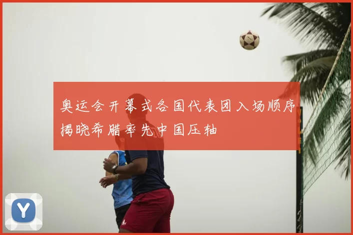 奥运会开幕式各国代表团入场顺序揭晓希腊率先中国压轴