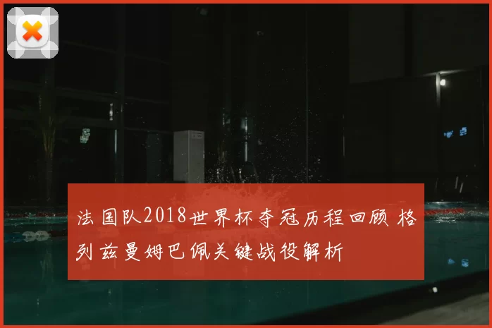 法国队2018世界杯夺冠历程回顾 格列兹曼姆巴佩关键战役解析