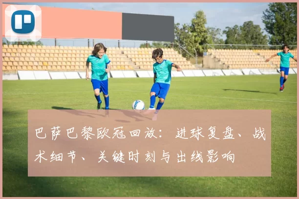 巴萨巴黎欧冠回放：进球复盘、战术细节、关键时刻与出线影响